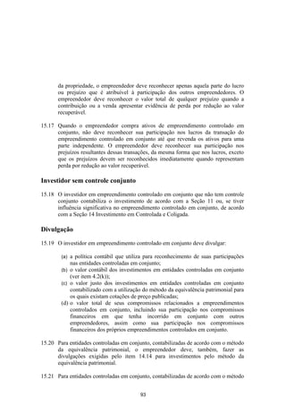 da propriedade, o empreendedor deve reconhecer apenas aquela parte do lucro
       ou prejuízo que é atribuível à participação dos outros empreendedores. O
       empreendedor deve reconhecer o valor total de qualquer prejuízo quando a
       contribuição ou a venda apresentar evidência de perda por redução ao valor
       recuperável.

15.17 Quando o empreendedor compra ativos de empreendimento controlado em
      conjunto, não deve reconhecer sua participação nos lucros da transação do
      empreendimento controlado em conjunto até que revenda os ativos para uma
      parte independente. O empreendedor deve reconhecer sua participação nos
      prejuízos resultantes dessas transações, da mesma forma que nos lucros, exceto
      que os prejuízos devem ser reconhecidos imediatamente quando representam
      perda por redução ao valor recuperável.

Investidor sem controle conjunto

15.18 O investidor em empreendimento controlado em conjunto que não tem controle
      conjunto contabiliza o investimento de acordo com a Seção 11 ou, se tiver
      influência significativa no empreendimento controlado em conjunto, de acordo
      com a Seção 14 Investimento em Controlada e Coligada.

Divulgação

15.19 O investidor em empreendimento controlado em conjunto deve divulgar:

        (a) a política contábil que utiliza para reconhecimento de suas participações
            nas entidades controladas em conjunto;
        (b) o valor contábil dos investimentos em entidades controladas em conjunto
            (ver item 4.2(k));
        (c) o valor justo dos investimentos em entidades controladas em conjunto
            contabilizado com a utilização do método da equivalência patrimonial para
            os quais existam cotações de preço publicadas;
        (d) o valor total de seus compromissos relacionados a empreendimentos
            controlados em conjunto, incluindo sua participação nos compromissos
            financeiros em que tenha incorrido em conjunto com outros
            empreendedores, assim como sua participação nos compromissos
            financeiros dos próprios empreendimentos controlados em conjunto.

15.20 Para entidades controladas em conjunto, contabilizadas de acordo com o método
      da equivalência patrimonial, o empreendedor deve, também, fazer as
      divulgações exigidas pelo item 14.14 para investimentos pelo método da
      equivalência patrimonial.

15.21 Para entidades controladas em conjunto, contabilizadas de acordo com o método


                                         93
 