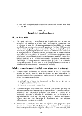 do valor justo, o empreendedor deve fazer as divulgações exigidas pelos itens
       11.41 a 11.44.

                                  Seção 16
                        Propriedade para Investimento

Alcance desta seção

16.1   Esta seção aplica-se à contabilização de investimentos em terrenos ou
       edificações que estejam de acordo com a definição de propriedade para
       investimento no item 16.2 e de algumas participações imobiliárias por parte de
       arrendatário de arrendamento mercantil operacional (ver item 16.3) que seja
       tratado como propriedade para investimento. Apenas a propriedade para
       investimento, cujo valor justo possa ser avaliado de forma confiável, sem custo
       ou esforço excessivos e de forma contínua, é contabilizada de acordo com esta
       seção pelo valor justo por meio do resultado. Todas as demais propriedades para
       investimento são contabilizadas como ativo imobilizado utilizando o método do
       custo menos depreciação e menos redução ao valor recuperável (Seção 17 Ativo
       Imobilizado) e permanecem dentro da abrangência da Seção 17, a menos que
       mensuração confiável de valor justo se torne disponível e que se espere que o
       valor justo seja confiavelmente e continuamente avaliado.

Definição e reconhecimento inicial de propriedade para investimento
16.2   Propriedade para investimento é a propriedade (terra ou edifício, ou parte de
       edifício, ou ambos) mantida pelo proprietário ou pelo arrendatário em
       arrendamento mercantil financeiro para auferir aluguéis ou para valorização do
       capital, ou para ambas, e não para:

        (a) utilização na produção ou fornecimento de bens ou serviços ou por
            propósitos administrativos; ou
        (b) venda no curso normal dos negócios.

16.3   A propriedade para investimento que é mantida por locatário por força de
       arrendamento mercantil operacional pode ser classificada e contabilizada como
       propriedade para investimento utilizando esta seção se, e apenas se, a
       propriedade satisfizer a definição de propriedade para investimento e o
       arrendatário puder avaliar seu valor justo de maneira contínua, sem custo ou
       esforço excessivos. Essa alternativa de classificação deve ser analisada
       individualmente para cada propriedade.

16.4   Propriedade de utilização mista deve ser separada entre propriedade para
       investimento e ativo imobilizado. Entretanto, se o valor justo do componente de
       propriedade para investimento não puder ser avaliado de forma confiável, sem


                                          94
 