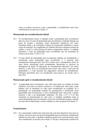 custo ou esforço excessivos, toda a propriedade é contabilizada como ativo
       imobilizado de acordo com a Seção 17.

Mensuração no reconhecimento inicial

16.5   No reconhecimento inicial, a entidade avalia a propriedade para investimento
       pelo seu custo. O custo de propriedade para investimento comprada abrange seu
       preço de compra e quaisquer custos diretamente imputáveis, tais como
       honorários legais e de corretagem, tributos de transmissão imobiliária e outros
       custos de transação. Se o pagamento for diferido além das condições normais de
       crédito, o custo é o valor presente de todos os pagamentos futuros. A entidade
       determina o custo de propriedade para investimento por ela construída de
       acordo com os itens 17.10 a 17.14.

16.6   O custo inicial da propriedade para investimento mantida em arrendamento e
       classificada como propriedade para investimento é o prescrito para
       arrendamento financeiro pelo item 20.9, mesmo que o arrendamento fosse, de
       outra forma, classificado como arrendamento operacional se estivesse na
       abrangência da Seção 20 Operações de Arrendamento Mercantil. Em outras
       palavras, o ativo deve ser reconhecido pelo menor valor entre o valor justo da
       propriedade e o valor presente dos pagamentos mínimos do arrendamento.
       Montante equivalente deve ser reconhecido como passivo, de acordo com o
       item 20.9.

Mensuração após o reconhecimento inicial

16.7   A propriedade para investimento, cujo valor justo pode ser avaliado de forma
       confiável, sem custo ou esforço excessivos, é avaliada pelo valor justo a cada
       balanço com as alterações no valor justo reconhecidas no resultado. Se a
       participação em propriedade mantida em arrendamento é classificada como
       propriedade para investimento, o item contabilizado pelo valor justo é aquele
       interesse e não o da propriedade subjacente. Os itens 11.27 a 11.32 dão
       orientação na determinação do valor justo. A entidade contabiliza todas as
       outras propriedades para investimento como ativo imobilizado usando o método
       do custo menos depreciação e menos redução ao valor recuperável da Seção 17.


Transferência

16.8   Se a mensuração confiável do valor justo não está mais disponível sem custo ou
       esforço excessivos para um item de propriedade para investimento avaliada pelo
       método do valor justo, a entidade contabiliza aquele item, posteriormente, como
       ativo imobilizado, de acordo com a Seção 17 até que a mensuração confiável de


                                          95
 