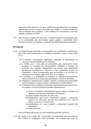 valor justo esteja disponível. O valor contábil da propriedade para investimento
       naquela data se torna seu custo, de acordo com a Seção 17. O item 16.10(e)(iii)
       exige divulgação dessa mudança. É uma mudança de circunstâncias e não uma
       mudança na política contábil.

16.9   Além do que é exigido pelo item 16.8, a entidade transfere a propriedade para,
       ou de, propriedade para investimento apenas quando a propriedade afinal
       satisfizer, ou deixar de satisfazer, a definição de propriedade para investimento.

Divulgação

16.10 A entidade divulga, para todas as propriedades para investimento contabilizadas
      pelo valor justo reconhecidos no resultado do período, o que se segue (item
      16.7):

        (a)   os métodos e pressupostos significativos aplicados na determinação do
              valor justo da propriedade para investimento;
        (b)   à medida que o valor justo da propriedade para investimento (como
              avaliado ou divulgado nas demonstrações contábeis) é baseado em
              avaliação por avaliador independente que possua uma qualificação
              profissional reconhecida e relevante e tem experiência recente na
              localização e classe de propriedade para investimento a ser avaliada. Se
              não houver tal avaliação, aquele fato deve ser divulgado;
        (c)   a existência e as quantidades de restrições na realização da propriedade
              para investimento ou a remessa de rendimentos e valores de alienação;
        (d)   obrigações contratuais para comprar, construir ou desenvolver propriedade
              para investimento ou para consertos, manutenção ou melhoramento;
        (e)   conciliação entre as quantias escrituradas da propriedade para investimento
              no começo e no fim do período mostrando separadamente:

                   (i)  adições, divulgando separadamente aquelas adições resultantes de
                        aquisições por meio de combinações de negócios;
                  (ii) ganhos líquidos de ajustes de valor justo;
                  (iii) transferências para ativos imobilizados quando a mensuração
                        confiável de valor justo não está mais disponível sem custo ou
                        esforço excessivos (ver item 16.8);
                  (iv) transferências de e para estoques e propriedade ocupada pelo
                        proprietário;
                  (v) outras alterações.

       Essa conciliação não precisa ser apresentada para períodos anteriores.

16.11 De acordo com a Seção 20, o proprietário de propriedade para investimento
      deve efetuar as divulgações, como arrendador, dos contratos que tenha de


                                            96
 