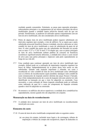 resultado quando consumidos. Entretanto, as peças para reposição principais,
       sobressalentes principais e os equipamentos de uso interno principais são ativos
       imobilizados quando a entidade espera utilizá-los durante mais do que um
       período. Similarmente, se puderem ser utilizados apenas conjuntamente com um
       item do ativo imobilizado, eles são considerados ativos imobilizados.

17.6   Partes de alguns itens do ativo imobilizado podem requerer substituição em
       intervalos regulares (por exemplo, o teto de edifício). Se se espera que a parte
       substituída acrescente benefícios futuros à entidade, esta deve adicionar ao valor
       contábil do item de ativo imobilizado o custo de substituição da parte de tal
       item. O valor contábil das partes que são substituídas são baixados de acordo
       com os itens 17.27 a 17.30. O item 17.16 dispõe que, caso as partes principais
       de item do ativo imobilizado tenham padrões de consumo de benefícios
       econômicos significativamente diferentes, a entidade deve alocar o custo inicial
       do ativo para suas partes principais e depreciar cada parte separadamente ao
       longo de sua vida útil.

17.7   Uma condição para continuar operando um item do ativo imobilizado (por
       exemplo, ônibus) pode ser a realização de importantes inspeções regulares em
       busca de falhas, independentemente de as partes desse item serem ou não
       substituídas. Quando cada inspeção importante é efetuada, seu custo é
       reconhecido no valor contábil do item do ativo imobilizado como substituição
       caso os critérios de reconhecimento sejam atendidos. Qualquer valor contábil do
       custo remanescente da inspeção anterior (distinta das peças físicas) é baixado.
       Isso é feito independentemente de o custo da inspeção relevante anterior ter sido
       identificado na transação em que o item foi adquirido ou construído. Caso
       necessário, o custo estimado de futura inspeção semelhante pode ser utilizado
       como indicação de qual foi o custo do componente de inspeção existente
       quando o item foi adquirido ou construído.

17.8   Os terrenos e os edifícios são ativos separáveis e a entidade deve contabilizá-los
       separadamente, mesmo quando eles são adquiridos em conjunto.

Mensuração na data do reconhecimento

17.9   A entidade deve mensurar um item do ativo imobilizado no reconhecimento
       inicial pelo seu custo.

Elementos do custo

17.10 O custo de item do ativo imobilizado compreende todos os seguintes custos:

        (a)   seu preço de compra, incluindo taxas legais e de corretagem, tributos de
              importação e tributos de compra não recuperáveis, depois de deduzidos os


                                           98
 