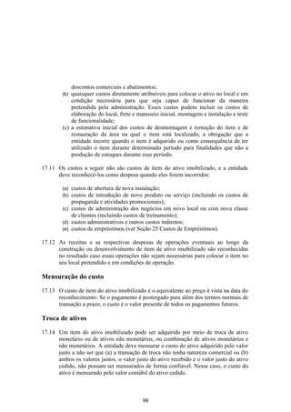 descontos comerciais e abatimentos;
        (b) quaisquer custos diretamente atribuíveis para colocar o ativo no local e em
            condição necessária para que seja capaz de funcionar da maneira
            pretendida pela administração. Esses custos podem incluir os custos de
            elaboração do local, frete e manuseio inicial, montagem e instalação e teste
            de funcionalidade;
        (c) a estimativa inicial dos custos de desmontagem e remoção do item e de
            restauração da área na qual o item está localizado, a obrigação que a
            entidade incorre quando o item é adquirido ou como consequência de ter
            utilizado o item durante determinado período para finalidades que não a
            produção de estoques durante esse período.

17.11 Os custos a seguir não são custos de item do ativo imobilizado, e a entidade
      deve reconhecê-los como despesa quando eles forem incorridos:

        (a) custos de abertura de nova instalação;
        (b) custos de introdução de novo produto ou serviço (incluindo os custos de
            propaganda e atividades promocionais);
        (c) custos de administração dos negócios em novo local ou com nova classe
            de clientes (incluindo custos de treinamento);
        (d) custos administrativos e outros custos indiretos;
        (e) custos de empréstimos (ver Seção 25 Custos de Empréstimos).

17.12 As receitas e as respectivas despesas de operações eventuais ao longo da
      construção ou desenvolvimento de item de ativo imobilizado são reconhecidas
      no resultado caso essas operações não sejam necessárias para colocar o item no
      seu local pretendido e em condições de operação.

Mensuração do custo

17.13 O custo de item do ativo imobilizado é o equivalente ao preço à vista na data do
      reconhecimento. Se o pagamento é postergado para além dos termos normais de
      transação a prazo, o custo é o valor presente de todos os pagamentos futuros.

Troca de ativos

17.14 Um item do ativo imobilizado pode ser adquirido por meio de troca de ativo
      monetário ou de ativos não monetários, ou combinação de ativos monetários e
      não monetários. A entidade deve mensurar o custo do ativo adquirido pelo valor
      justo a não ser que (a) a transação de troca não tenha natureza comercial ou (b)
      ambos os valores justos, o valor justo do ativo recebido e o valor justo do ativo
      cedido, não possam ser mensurados de forma confiável. Nesse caso, o custo do
      ativo é mensurado pelo valor contábil do ativo cedido.



                                          99
 