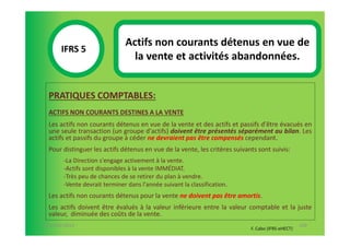 Actifs non courants détenus en vue de
       IFRS 5S
                                 la vente et activités abandonnées.
            1

  PRATIQUES COMPTABLES:
  ACTIFS NON COURANTS DESTINES A LA VENTE
  Les actifs non courants détenus en vue de la vente et des actifs et passifs d'être évacués en
  une seule transaction (un groupe d'actifs) doivent être présentés séparément au bilan. Les
  actifs et passifs du groupe à céder ne devraient pas être compensés cependant.
  Pour distinguer les actifs détenus en vue de la vente, les critères suivants sont suivis:
        -La Direction s'engage activement à la vente.
        -Actifs sont disponibles à la vente IMMÉDIAT.
        -Très peu de chances de se retirer du plan à vendre.
        -Vente devrait terminer dans l'année suivant la classification.
  Les actifs non courants détenus pour la vente ne doivent pas être amortis.
  Les actifs doivent être évalués à la valeur inférieure entre la valeur comptable et la juste
  valeur, diminuée des coûts de la vente.
07-11/01/2013                                                                                      100
                                                                            F. Cabo (IFRS-eHECT)
 