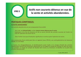 Actifs non courants détenus en vue de
       IFRS 5S
                                     la vente et activités abandonnées.
            1

  PRATIQUES COMPTABLES:
  ACTIVITÉS ABANDONNÉES
  Une activité abandonnée est une composante d'une entité:

        -Qu’a été, soit éliminé/cédée, ou bien classée comme détenue pour la vente.
        Exploitation et les flux de trésorerie ont été ou seront éliminés des activités courantes de l'entité à la
        suite de l'opération de cession-Qui et

        -Dans l'entité n'aura pas d'implication significative et continue après l'opération de cession.

  Une composante d'une entité peut être un segment (sous IFRS 8), une unité génératrice de trésorerie
  (IAS36), ou une filiale.

  Le revenu, les charges/dépenses, le bénéfice/perte avant impôt, et la charge d'impôt des activités
  abandonnées doivent être présentés séparément sur le visage du compte de résultat ou dans les notes
  aux comptes. Le visage du compte de résultat doit inclure, au minimum, le bénéfice ou la perte des
  activités abandonnées.
07-11/01/2013                                                                                                    101
                                                                                          F. Cabo (IFRS-eHECT)
 
