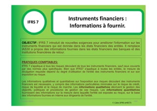 Instruments financiers :
       IFRS 7S
            1                              Informations à fournir.

  OBJECTIF: IFRS 7 introduit de nouvelles exigences pour améliorer l'information sur les
  instruments financiers qui est donnée dans les états financiers des entités. Il remplace
  IAS30 a propos des informations fournies dans les états financiers des banques et des
  institutions financières de retour.


  PRATIQUES COMPTABLES:
  IFRS 7 s'applique à tous les risques découlant de tous les instruments financiers, sauf ceux couverts
  par des normes plus spécifiques. Bien que IFRS7 s'applique à toutes les entités, la mesure de
  divulgation requisée dépend du degré d'utilisation de l'entité des instruments financiers et sur son
  exposition au risque.

  Les informations qualitatives et quantitatives sur l'exposition aux risques découlant des instruments
  financiers est nécessaire, y compris des informations particulières minimales sur le risque de crédit,
  risque de liquidité et le risque de marché. Les informations qualitatives décrivent la gestion des
  objectifs, politiques et procédures de gestion de ces risques. Les informations quantitatives
  fournissent des informations sur la mesure dans laquelle l'entité est exposée au risque, sur la base
  des informations fournies en interne aux dirigeants de l'entité.

07-11/01/2013                                                                                          102
                                                                                F. Cabo (IFRS-eHECT)
 