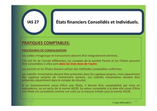 IAS 27S               États financiers Consolidés et Individuels.
            1

  PRATIQUES COMPTABLES:
  PROCÉDURES DE CONSOLIDATION
  Les soldes intragroupe et transactions doivent être intégralement éliminés.
  S'ils ont fin de l'année différentes, les comptes de la société Parent et les Filiales peuvent
  être consolidées si elles sont dans les trois mois de l'autre.
  Les parents et les filiales doivent utiliser des méthodes comptables uniformes.
  Les intérêts minoritaires doivent être présentés dans les capitaux propres, mais séparément
  des capitaux propres de l'actionnaire parents. Les intérêts minoritaires doivent être
  présentés séparément dans le compte de résultat.
  Si un investissement cesse d'être une filiale, il devrait être comptabilisé par mise en
  équivalence, ou en vertu de la norme IAS39. Sa valeur comptable à la date elle cesse d'être
  une filiale est considérée comme son coût sur la mesure initiale sous la norme IAS39.


07-11/01/2013                                                                                    106
                                                                          F. Cabo (IFRS-eHECT)
 