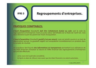 IFRS 3                    Regroupements d'entreprises.


  PRATIQUES COMPTABLES:
  L'écart d'acquisition (Goodwill) doit être initialement évalué au coût, soit le coût du
  regroupement d'entreprises moins la juste valeur identifiable de la filiale de l'actif net. Cela
  vous donnera la part du parent de l'écart d'acquisition.

  L'écart d'acquisition (Goodwill) positif n'est pas amorti, mais est plutôt soumis à un test de
  dépréciation annuel. Le goodwill négatif est comptabilisé immédiatement en produits dans
  le compte de résultat.

  Un acquéreur doit fournir des informations en transparence permettant aux utilisateurs de
  ses états financiers d'évaluer la nature et l'effet financier des regroupements d'entreprises
  qui ont été effectués:

        a) Au cours de la période considérée.
        b) Après la date de clôture mais avant que les états financiers ne soient autorisées.

07-11/01/2013                                                                                         108
                                                                               F. Cabo (IFRS-eHECT)
 