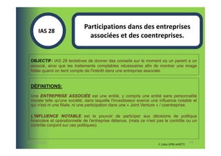 Participations dans des entreprises
       IAS 28S
                                associées et des coentreprises.
            1

  OBJECTIF: IAS 28 tentatives de donner des conseils sur le moment où un parent a un
  associé, ainsi que les traitements comptables nécessaires afin de montrer une image
  fidèle quand on tient compte de l'intérêt dans une entreprise associée.


  DÉFINITIONS:

  Une ENTREPRISE ASSOCIÉE est une entité, y compris une entité sans personnalité
  morale telle qu'une société, dans laquelle l'investisseur exerce une influence notable et
  qui n'est ni une filiale, ni une participation dans une « Joint Venture » / coentreprise.

  L'INFLUENCE NOTABLE est le pouvoir de participer aux décisions de politique
  financière et opérationnelle de l'entreprise détenue, (mais ce n'est pas le contrôle ou un
  contrôle conjoint sur ces politiques).



07-11/01/2013                                                                                 109
                                                                       F. Cabo (IFRS-eHECT)
 
