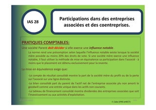 Participations dans des entreprises
       IAS 28S
                                    associées et des coentreprises.


  PRATIQUES COMPTABLES:
  Une société Parent doit décider si elle exerce une influence notable.
        La norme rend une présomption selon laquelle l'influence notable existe lorsque la société
        mère possède au moins 20% des droits de vote. Si une société mère exerce une influence
        notable, il faut utiliser la méthode de mise en équivalence sa participation dans l'associé - à
        moins que le placement est détenu exclusivement pour la revente.

  La mise en équivalence exige que:
        -Le compte de résultat consolidé montre la part de la société mère du profit ou de la perte
        sur l'associé sur une ligne distincte.
        -Le bilan consolidé part du parent de l'actif net de l'entreprise associée plu non amorti le
        goodwill comme une entrée unique dans les actifs non courants.
        -Le tableau de financement consolidé montre dividendes des entreprises associées que soit
        l'investissement ou aux activités d'exploitation.
07-11/01/2013                                                                                         110
                                                                               F. Cabo (IFRS-eHECT)
 