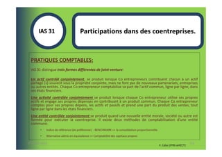 IAS 31S                       Participations dans des coentreprises.


  PRATIQUES COMPTABLES:
  IAS 31 distingue trois formes différentes de joint-venture:

  Un actif contrôlé conjointement, se produit lorsque Co entrepreneurs contribuent chacun à un actif
  partagé (s)-souvent sous la propriété conjointe, mais ne font pas de nouveaux partenariats, entreprises
  ou autres entités. Chaque Co entrepreneur comptabilise sa part de l'actif commun, ligne par ligne, dans
  ses états financiers.
  Une activité contrôlée conjointement se produit lorsque chaque Co entrepreneur utilise ses propres
  actifs et engage ses propres dépenses en contribuant à un produit commun. Chaque Co entrepreneur
  comptes pour ses propres dépens, les actifs et passifs et prend une part du produit des ventes, tout
  ligne par ligne dans les états financiers.
  Une entité contrôlée conjointement se produit quand une nouvelle entité morale, société ou autre est
  formée pour exécuter la coentreprise. Il existe deux méthodes de comptabilisation d'une entité
  commune.
        •   Indice de référence (de préférence) - BENCHMARK => la consolidation proportionnelle.
        •   Alternative admis en équivalence => Comptabilité des capitaux propres

07-11/01/2013                                                                                                             112
                                                                                                   F. Cabo (IFRS-eHECT)
 
