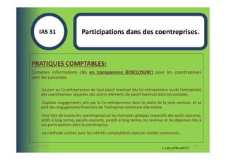 IAS 31S                 Participations dans des coentreprises.



  PRATIQUES COMPTABLES:
  Certaines informations clés en transparence (DISCLOSURE) pour les coentreprises
  sont les suivantes:

        -La part au Co entrepreneur de tout passif éventuel (du Co entrepreneur ou de l'entreprise)
        des coentreprises séparées des autres éléments de passif éventuel dans les comptes.
        -Capitale engagements pris par le Co entrepreneur dans le cadre de la joint-venture, et sa
        part des engagements financiers de l'entreprise commune elle-même.
        -Une liste de toutes les coentreprises et les montants globaux respectifs des actifs courants,
        actifs à long terme, passifs courants, passifs à long terme, les revenus et les dépenses liés à
        ses participations dans la coentreprise.
        -La méthode utilisée pour les intérêts comptabilisés dans les entités communes.

07-11/01/2013                                                                                         113
                                                                               F. Cabo (IFRS-eHECT)
 