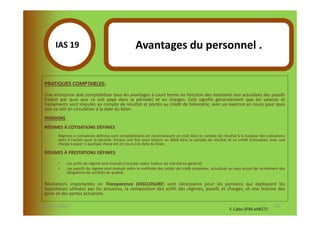 IAS 19S                                      Avantages du personnel .
             1
  PRATIQUES COMPTABLES:
  Une entreprise doit comptabiliser tous les avantages à court terme en fonction des montants non actualisés des passifs
  (réduit par quoi que ce soit payé dans la période) et en charges. Cela signifie généralement que les salaires et
  traitements sont imputés au compte de résultat et portés au crédit de trésorerie, avec un exercice en cours pour quoi
  que ce soit en circulation à la date du bilan.
  PENSIONS
  RÉGIMES À COTISATIONS DÉFINIES
        Régimes à cotisations définies sont comptabilisées en reconnaissant un coût dans le compte de résultat à la hauteur des cotisations
        dues à l'action pour la période. Encore une fois nous faisons un débit dans le compte de résultat et un crédit d'encaisser avec une
        charge à payer si quelque chose est en cours à la date du bilan.

  RÉGIMES À PRESTATIONS DÉFINIES

        •    Les actifs du régime sont évalués à la juste valeur (valeur de marché en général)
        •    Les passifs du régime sont évalués selon la méthode des unités de crédit projetées, actualisés au taux actuel de rendement des
             obligations de sociétés de qualité.

  Révélations importantes en Transparence (DISCLOSURE) sont nécessaires pour les pensions qui expliquent les
  hypothèses utilisées par les actuaires, la composition des actifs des régimes, passifs et charges, et une histoire des
  gains et des pertes actuariels.

07-11/01/2013                                                                                                                       115
                                                                                                          F. Cabo (IFRS-eHECT)
 