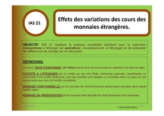 Effets des variations des cours des
       IAS 21S
            1                        monnaies étrangères.

  OBJECTIF: IAS 21 explique la pratique comptable standard pour la traduction
  transactions à l'étranger (et opérations –investissement- à l'étranger) et de présenter
  les différences de change qui en découlent.


  DÉFINITIONS:
  Le cours (TAUX D’EXCHANGE) de clôture est le cours de la monnaie en question à la date du bilan.

  ACTIVITÉ À L'ÉTRANGER est un entité qui est une filiale, entreprise associée, coentreprise ou
  succursale d'une entité déclarante, dont les activités sont basées ou conduites dans un pays ou une
  devise autre que ceux de l'entité considérée.

  MONNAIE FONCTIONNELLE est la monnaie de l'environnement économique principal dans lequel
  l'entité opère.

  MONNAIE DE PRÉSENTATION est la monnaie dans laquelle les états financiers sont présentés.


07-11/01/2013                                                                                        116
                                                                              F. Cabo (IFRS-eHECT)
 
