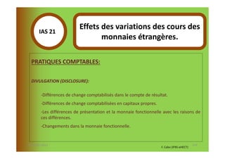 Effets des variations des cours des
       IAS 21S
            1                     monnaies étrangères.

  PRATIQUES COMPTABLES:

  DIVULGATION (DISCLOSURE):

        -Différences de change comptabilisés dans le compte de résultat.
        -Différences de change comptabilisées en capitaux propres.
        -Les différences de présentation et la monnaie fonctionnelle avec les raisons de
        ces différences.
        -Changements dans la monnaie fonctionnelle.


07-11/01/2013                                                                               119
                                                                     F. Cabo (IFRS-eHECT)
 
