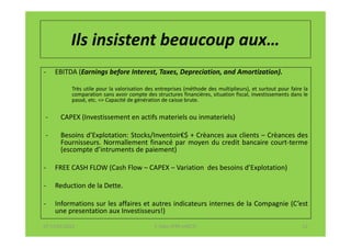 Ils insistent beaucoup aux…
-   EBITDA (Earnings before Interest, Taxes, Depreciation, and Amortization).

           Très utile pour la valorisation des entreprises (méthode des multiplieurs), et surtout pour faire la
           comparation sans avoir compte des structures financières, situation fiscal, investissements dans le
           passé, etc. => Capacité de génération de caisse brute.


-      CAPEX (Investissement en actifs materiels ou inmateriels)

-      Besoins d’Explotation: Stocks/Inventoir€$ + Crèances aux clients – Crèances des
       Fournisseurs. Normallement financé par moyen du credit bancaire court-terme
       (escompte d’intruments de paiement)

-   FREE CASH FLOW (Cash Flow – CAPEX – Variation des besoins d’Explotation)

-   Reduction de la Dette.

-   Informations sur les affaires et autres indicateurs internes de la Compagnie (C’est
    une presentation aux Investisseurs!)
07-11/01/2013                                 F. Cabo (IFRS-eHECT)                                          12
 