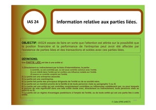 IAS 24S                             Information relative aux parties liées.
             1

  OBJECTIF: IAS24 essaie de faire en sorte que l'attention est attirée sur la possibilité que
  la position financière et la performance de l'entreprise peut avoir été affectée par
  l'existence de parties liées et des transactions et soldes avec ces parties liées.

  DÉFINITIONS:
  Une PARTIE LIÉE est liée à une entité si:

  1) Directement ou indirectement par le biais d'intermédiaires, la partie:
           i) contrôle, ou est contrôlée par, ou est sous contrôle commun avec l'entité.
           ii) a un intérêt dans l'entité qui lui confère une influence notable sur l'entité.
           iii) exerce un contrôle conjoint sur l'entité.
  2) La partie est une entreprise associée.
  3) La partie est une coentreprise.
  4) La partie fait partie des principaux dirigeants de l'entité ou de sa société mère.
  5) La partie est un membre proche de la famille et de toute personne visée au paragraphe 1) ou 4)
  6) La partie est une entité qui est contrôlée conjointement contrôlées ou influencées notablement par, ou pour lesquels
  le pouvoir de vote significatif dans une telle entité réside avec, directement ou indirectement, toute personne visée au
  point 4) ou 5);
  7) La partie est un régime d'avantages postérieurs à l'emploi de l'entité, ou de toute entité qui est une partie liée à cette
  entité.

07-11/01/2013                                                                                                            120
                                                                                                  F. Cabo (IFRS-eHECT)
 