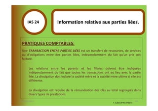 IAS 24S                Information relative aux parties liées.
            1

  PRATIQUES COMPTABLES:
  Une TRANSACTION ENTRE PARTIES LIÉES est un transfert de ressources, de services
  ou d'obligations entre des parties liées, indépendamment du fait qu'un prix soit
  facturé.

        Les relations entre les parents et les filiales doivent être indiquées
        indépendamment du fait que toutes les transactions ont eu lieu avec la partie
        liée. La divulgation doit inclure la société mère et la société mère ultime si elle est
        différente.

        La divulgation est requise de la rémunération des clés au total regroupés dans
        divers types de prestations.

07-11/01/2013                                                                                   121
                                                                         F. Cabo (IFRS-eHECT)
 