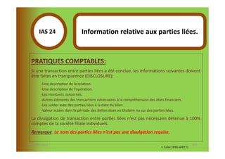 IAS 24S                  Information relative aux parties liées.
            1

  PRATIQUES COMPTABLES:
  Si une transaction entre parties liées a été conclue, les informations suivantes doivent
  être faites en transparence (DISCLOSURE):
        -Une description de la relation.
        -Une description de l'opération.
        -Les montants concernés.
        -Autres éléments des transactions nécessaires à la compréhension des états financiers.
        -Les soldes avec des parties liées à la date du bilan.
        -Valeur actées dans la période des dettes dues au titulaire ou sur des parties liées.

  La divulgation de transaction entre parties liées n’est pas nécessaire détenue à 100%
  comptes de la société filiale individuels.
  Remarque: Le nom des parties liées n'est pas une divulgation requise.

07-11/01/2013                                                                                           122
                                                                                 F. Cabo (IFRS-eHECT)
 
