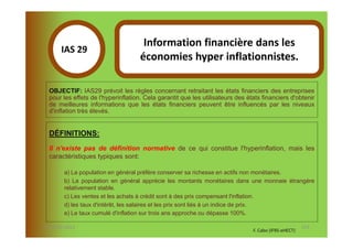 Information financière dans les
       IAS 29S
                                     économies hyper inflationnistes.
            1
  OBJECTIF: IAS29 prévoit les règles concernant retraitant les états financiers des entreprises
  pour les effets de l'hyperinflation. Cela garantit que les utilisateurs des états financiers d'obtenir
  de meilleures informations que les états financiers peuvent être influencés par les niveaux
  d'inflation très élevés.


  DÉFINITIONS:
  Il n'existe pas de définition normative de ce qui constitue l'hyperinflation, mais les
  caractéristiques typiques sont:

        a) La population en général préfère conserver sa richesse en actifs non monétaires.
        b) La population en général apprécie les montants monétaires dans une monnaie étrangère
        relativement stable.
        c) Les ventes et les achats à crédit sont à des prix compensant l'inflation.
        d) les taux d'intérêt, les salaires et les prix sont liés à un indice de prix.
        e) Le taux cumulé d'inflation sur trois ans approche ou dépasse 100%.

07-11/01/2013                                                                                          123
                                                                                F. Cabo (IFRS-eHECT)
 