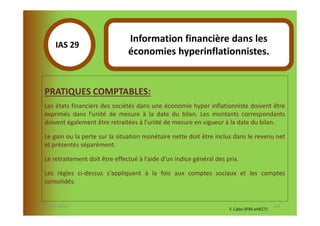 Information financière dans les
       IAS 29S
                                 économies hyperinflationnistes.
            1

  PRATIQUES COMPTABLES:
  Les états financiers des sociétés dans une économie hyper inflationniste doivent être
  exprimés dans l'unité de mesure à la date du bilan. Les montants correspondants
  doivent également être retraitées à l'unité de mesure en vigueur à la date du bilan.

  Le gain ou la perte sur la situation monétaire nette doit être inclus dans le revenu net
  et présentés séparément.

  Le retraitement doit être effectué à l'aide d'un indice général des prix.

  Les règles ci-dessus s'appliquent à la fois aux comptes sociaux et les comptes
  consolidés.


07-11/01/2013                                                                                 124
                                                                       F. Cabo (IFRS-eHECT)
 