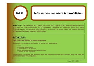 IAS 34S                        Information financière intermédiaire.
            1

  OBJECTIF: IAS34 définit le contenu minimum d'un rapport financier intermédiaire et les
  principes de comptabilisation et d'évaluation complets ou résumés dans les états
  financiers pour une période intermédiaire. La norme ne prescrit pas les entreprises qui
  doivent produire des rapports intérimaires.


  DÉFINITIONS:
  TABLE DES MATIERES d'un rapport intérimaire

  Les teneurs minimales prescrites par la norme sont les suivants:
        -Un bilan condensé.
        -A compte de résultat résumé.
        -A condensé des flux de trésorerie.
        -Un état résumé des variations des capitaux propres.
        -A sélection de notes explicatives.

  L'information condensée doit au moins avoir les mêmes rubriques et sous-totaux sont que dans les
  derniers comptes annuels publiés.

07-11/01/2013                                                                                     126
                                                                           F. Cabo (IFRS-eHECT)
 