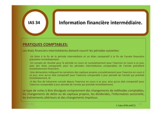 IAS 34S                    Information financière intermédiaire.
            1

  PRATIQUES COMPTABLES:
  Les états financiers intermédiaires doivent couvrir les périodes suivantes:
        -Un bilan à la fin de la période intermédiaire et un bilan comparatif à la fin de l'année financière
        précédant immédiatement.
        -Un compte de résultat pour la période en cours et cumulativement pour l'exercice en cours à ce jour,
        avec des états comparatifs pour les périodes intermédiaires comparables de l'année précédant
        immédiatement financière.
        -Une déclaration indiquant les variations des capitaux propres cumulativement pour l'exercice en cours à
        ce jour, ainsi qu'un état comparatif pour l'exercice comparable à jour période de l'année qui précède
        immédiatement, et
        -A des flux de trésorerie cumulé depuis l'exercice en cours à ce jour, ainsi qu'un état comparatif pour
        l'exercice comparable à jour période de l'année qui précède immédiatement.

  Le type de notes à être divulgués comprennent des changements de méthodes comptables,
  les changements de dette ou de capitaux propres, les dividendes, l'information sectorielle,
  les événements ultérieurs et des changements imprévus.
07-11/01/2013                                                                                                127
                                                                                      F. Cabo (IFRS-eHECT)
 