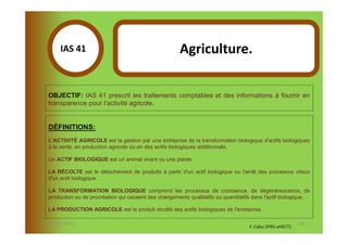 IAS 41S                                          Agriculture.
            1

  OBJECTIF: IAS 41 prescrit les traitements comptables et des informations à fournir en
  transparence pour l'activité agricole.


  DÉFINITIONS:
  L'ACTIVITÉ AGRICOLE est la gestion par une entreprise de la transformation biologique d'actifs biologiques
  à la vente, en production agricole ou en des actifs biologiques additionnels.

  Un ACTIF BIOLOGIQUE est un animal vivant ou une plante.

  LA RÉCOLTE est le détachement de produits à partir d'un actif biologique ou l'arrêt des processus vitaux
  d'un actif biologique.

  LA TRANSFORMATION BIOLOGIQUE comprend les processus de croissance, de dégénérescence, de
  production ou de procréation qui causent des changements qualitatifs ou quantitatifs dans l'actif biologique.

  LA PRODUCTION AGRICOLE est le produit récolté des actifs biologiques de l'entreprise.

07-11/01/2013                                                                                               128
                                                                                     F. Cabo (IFRS-eHECT)
 