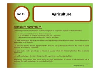 IAS 41S                                                     Agriculture.
            1

  PRATIQUES COMPTABLES:
  Une entreprise doit comptabiliser un actif biologique ou un produit agricole si et seulement si:
        -L 'entreprise contrôle l'actif du fait d'événements passés.
        -Il est probable que les avantages économiques futurs iront à l'entreprise;
        -La juste valeur ou le coût de cet actif peut être évalué de façon fiable.

  Les actifs biologiques doit être mesurée au début et à chaque bilan à la juste valeur diminuée des coûts
  au point de vente de coûts.
  Les produits récoltés doivent également être mesurés à la juste valeur diminuée des coûts de vente
  point de, au point qu'il est récolté.
  Les gains ou les pertes générés par la mesure de la juste valeur doit être comptabilisée dans le compte
  de résultat.
  Les actifs biologiques devraient être présentés séparément sur le visage du bilan.
  Révélations importantes sont requis pour les actifs biologiques, y compris la réconciliation de la
  variation des actifs biologiques au cours de la période.
07-11/01/2013                                                                                                129
                                                                                      F. Cabo (IFRS-eHECT)
 