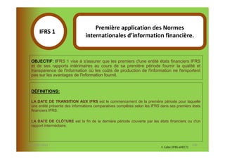 Première application des Normes
       IFRS 1S
                                 internationales d’information financière.
            1

  OBJECTIF: IFRS 1 vise à s'assurer que les premiers d'une entité états financiers IFRS
  et de ses rapports intérimaires au cours de sa première période fournir la qualité et
  transparence de l'information où les coûts de production de l'information ne l'emportent
  pas sur les avantages de l'information fournit.


  DÉFINITIONS:

  LA DATE DE TRANSITION AUX IFRS est le commencement de la première période pour laquelle
  une entité présente des informations comparatives complètes selon les IFRS dans ses premiers états
  financiers IFRS.

  LA DATE DE CLÔTURE est la fin de la dernière période couverte par les états financiers ou d'un
  rapport intermédiaire.




07-11/01/2013                                                                                       130
                                                                             F. Cabo (IFRS-eHECT)
 