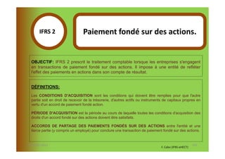 IFRS 2S                   Paiement fondé sur des actions.
            1

  OBJECTIF: IFRS 2 prescrit le traitement comptable lorsque les entreprises s'engagent
  en transactions de paiement fondé sur des actions. Il impose à une entité de refléter
  l'effet des paiements en actions dans son compte de résultat.


  DÉFINITIONS:

  Les CONDITIONS D'ACQUISITION sont les conditions qui doivent être remplies pour que l'autre
  partie soit en droit de recevoir de la trésorerie, d'autres actifs ou instruments de capitaux propres en
  vertu d'un accord de paiement fondé action.

  PÉRIODE D'ACQUISITION est la période au cours de laquelle toutes les conditions d'acquisition des
  droits d'un accord fondé sur des actions doivent être satisfaits.

  ACCORDS DE PARTAGE DES PAIEMENTS FONDÉS SUR DES ACTIONS entre l'entité et une
  tierce partie (y compris un employé) pour conclure une transaction de paiement fondé sur des actions.


07-11/01/2013                                                                                           132
                                                                                 F. Cabo (IFRS-eHECT)
 