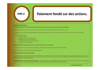 IFRS 2S                                   Paiement fondé sur des actions.
               1
 PRATIQUES COMPTABLES:
 RÉGLÉES EN CAPITAUX PROPRES (Société émettra des actions dans le futur, ou a émis des actions actuellement).

 Pour les prestations aux employés la juste valeur des instruments émis à leur date d'attribution doit être utilisé.

 La juste valeur des options à la date d'attribution seront généralement mesurée en utilisant un modèle de tarification, et doit prendre en compte:

 Prix d'exercice de l'option.
          -La vie de l'option.
          -Prix actuel des actions sous-jacente.
          -Volatilité prévue du cours des actions.
          -Les dividendes attendus sur les actions et
          -Sans risque de taux d'intérêt.

 RÉGLÉS EN ESPÈCES (Société versera en numéraire fondé sur le cours de l'action)

 La charge est la juste valeur du paiement en espèces prévue étalée sur la période à laquelle le passif est réglé.

 La juste valeur doit être réévalué à chaque date de clôture.

 CASH OU RÉGLÉES EN CAPITAUX PROPRES

 Si le fournisseur a le choix du règlement de la société traite la charge que l'émission d'un instrument composé. Cela signifie qu'il est reconnu comme un
 passif et une option sur actions. Si l'entité a le choix de l'instrument est traité soit considéré comme réglés en actions ou réglés en espèces dépend de la
 probabilité de la méthode de règlement.

 INFORMATIONS en Transparence (DISCLOSURE): Une entité doit fournir des informations permettant aux utilisateurs des états financiers de comprendre la
 nature et extension des arrangements de partage de paiements fondés sur qui existaient pendant la période.
                                                                                                                                                      133
07-11/01/2013                                                                                                          F. Cabo (IFRS-eHECT)
 