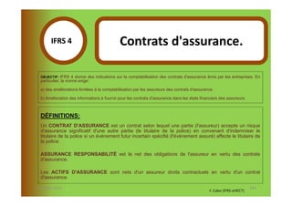 IFRS 4S                               Contrats d'assurance.
              1
  OBJECTIF:   IFRS 4 donne des indications sur la comptabilisation des contrats d'assurance émis par les entreprises. En
  particulier, la norme exige:

  a) des améliorations limitées à la comptabilisation par les assureurs des contrats d'assurance.

  b) Amélioration des informations à fournir pour les contrats d'assurance dans les états financiers des assureurs.



  DÉFINITIONS:
  Un CONTRAT D'ASSURANCE est un contrat selon lequel une partie (l'assureur) accepte un risque
  d'assurance significatif d'une autre partie (le titulaire de la police) en convenant d'indemniser le
  titulaire de la police si un événement futur incertain spécifié (l'événement assuré) affecte le titulaire de
  la police.

  ASSURANCE RESPONSABILITÉ est le net des obligations de l'assureur en vertu des contrats
  d'assurance.

  Les ACTIFS D'ASSURANCE sont nets d'un assureur droits contractuels en vertu d'un contrat
  d'assurance.

07-11/01/2013                                                                                                         134
                                                                                               F. Cabo (IFRS-eHECT)
 