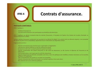 IFRS 4S                                      Contrats d'assurance.
               1
  PRATIQUES COMPTABLES:
  IFRS4 s'applique à:

          -Contrats d'assurance et
          -Les instruments financiers avec participation aux bénéfices discrétionnaire.

  IFRS 4 s'applique aux dérivés incorporés dans les contrats d'assurance, à l'exception de l'option d'un titulaire de la police d'extrader un
  contrat d'assurance au début.

  Certains contrats d'assurance contiennent une assurance et un élément de dépôt. Si le contrat inclut ces éléments séparés, il est acceptable
  de séparer les pièces et les comptabiliser séparément fourni l'information est disponible à diviser.
  Exigences de la norme:   :
          -Pas de reconnaissance des provisions pour catastrophe ou d'égalisation.
          -Les assureurs doivent effectuer un test de suffisance du passif.
          Les assureurs-doit sortir un passif seulement quand il est éteint.
          -Aucune compensation des passifs d'assurance et des actifs de réassurance, ou des revenus et dépenses de l'assurance et de
          réassurance.
          Test de dépréciation, sont requis pour les actifs de réassurance.
          -Pas de changements de méthodes comptables sont tenus, mais si les politiques sont modifiées certaines restrictions sur les nouvelles
          politiques sont appliquées.
          -Non-comptabilisation des passifs sur une base non actualisée.
          -Aucune évaluation des droits contractuels à un montant supérieur à leur juste valeur.
          Non-utilisation de la non-uniformes politiques.

07-11/01/2013                                                                                                                           135
                                                                                                              F. Cabo (IFRS-eHECT)
 