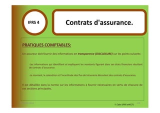 IFRS 4S                            Contrats d'assurance.
            1

  PRATIQUES COMPTABLES:
  Un assureur doit fournir des informations en transparence (DISCLOSURE) sur les points suivants:


        -Les informations qui identifient et expliquent les montants figurant dans ses états financiers résultant
        de contrats d'assurance.

        -Le montant, le calendrier et l'incertitude des flux de trésorerie découlant des contrats d'assurance.


  Il est détaillée dans la norme sur les informations à fournir nécessaires en vertu de chacune de
  ces sections principales.



07-11/01/2013                                                                                                    136
                                                                                         F. Cabo (IFRS-eHECT)
 