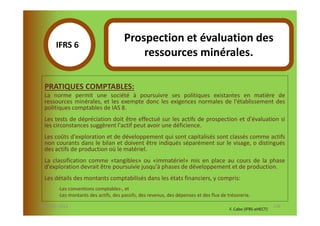 Prospection et évaluation des
       IFRS 6S
            1                              ressources minérales.

  PRATIQUES COMPTABLES:
  La norme permit une société à poursuivre ses politiques existantes en matière de
  ressources minérales, et les exempte donc les exigences normales de l'établissement des
  politiques comptables de IAS 8.
  Les tests de dépréciation doit être effectué sur les actifs de prospection et d'évaluation si
  les circonstances suggèrent l'actif peut avoir une déficience.
  Les coûts d'exploration et de développement qui sont capitalisés sont classés comme actifs
  non courants dans le bilan et doivent être indiqués séparément sur le visage, o distingués
  des actifs de production où le matériel.
  La classification comme «tangibles» ou «immatériel» mis en place au cours de la phase
  d'exploration devrait être poursuivie jusqu'à phases de développement et de production.
  Les détails des montants comptabilisés dans les états financiers, y compris:
        -Les conventions comptables-, et
        -Les montants des actifs, des passifs, des revenus, des dépenses et des flux de trésorerie.

07-11/01/2013                                                                                                   138
                                                                                         F. Cabo (IFRS-eHECT)
 