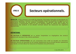 IFRS 8S                      Secteurs opérationnels.
            1
  OBJECTIF: IFRS 8 impose à une entité de présenter l'information financière et descriptives sur
  ses secteurs isolables. Il impose à une entité d'adopter l'approche de gestion de rapports sur la
  performance financière de ses secteurs d'exploitation. En général, cela signifie que les
  informations à communiquer serait ce que la direction utilise en interne pour évaluer la
  performance des secteurs, et de décider comment allouer les ressources aux segments
  opérationnels.



  DÉFINITIONS:

  UN SECTEUR À PRÉSENTER est un secteur d'exploitation ou d'agrégations des secteurs
  opérationnels répondant à des critères spécifiques.

  UN SECTEUR OPÉRATIONNEL est une composante d'une entité sur laquelle une information
  financière distincte est disponible qui est évaluée régulièrement par le principal décideur opérationnel
  pour décider comment allouer les ressources et l'évaluation des performances.



07-11/01/2013                                                                                           139
                                                                                 F. Cabo (IFRS-eHECT)
 