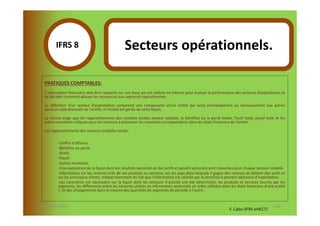 IFRS 8S                                   Secteurs opérationnels.
               1
  PRATIQUES COMPTABLES:
  L'information financière doit être rapporté sur une base qui est utilisée en interne pour évaluer la performance des secteurs d'exploitation et
  de décider comment allouer les ressources aux segments opérationnels.

  La définition d'un secteur d'exploitation comprend une composante d'une entité qui vend principalement ou exclusivement aux autres
  secteurs opérationnels de l'entité, si l'entité est gérée de cette façon.

  La norme exige que les rapprochements des recettes totales secteur isolable, le bénéfice ou la perte totale, l'actif total, passif total et les
  autres montants indiqués pour les secteurs à présenter les montants correspondants dans les états financiers de l'entité.

  Les rapprochements des secteurs isolables totale:

          -Chiffre d'affaires.
          -Bénéfice ou perte.
          -Actifs.
          -Passif.
          -Autres montants.
          -Une explication de la façon dont les résultats sectoriels et des actifs et passifs sectoriels sont mesurées pour chaque secteur isolable.
          -Information sur les revenus tirés de ses produits ou services, sur les pays dans lesquels il gagne des revenus et détient des actifs et
          sur les principaux clients, indépendamment du fait que l'information est utilisée par la direction à prendre décisions d'exploitation.
          -Les caractères est nécessaire sur la façon dont les secteurs d'activité ont été déterminés, les produits et services fournis par les
          segments, les différences entre les mesures utilisés en information sectorielle et celles utilisées dans les états financiers d'une entité
          l', et des changements dans la mesure des quantités de segments de période à l'autre.


07-11/01/2013                                                                                                                               140
                                                                                                                  F. Cabo (IFRS-eHECT)
 