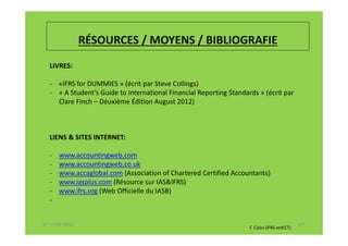 RÉSOURCES / MOYENS / BIBLIOGRAFIE
  LIVRES:

  - «IFRS for DUMMIES » (écrit par Steve Collings)
  - « A Student’s Guide to International Financial Reporting Standards » (écrit par
    Clare Finch – Déuxième Édition August 2012)



  LIENS & SITES INTERNET:

  -   www.accountingweb.com
  -   www.accountingweb.co.uk
  -   www.accaglobal.com (Association of Chartered Certified Accountants)
  -   www.iasplus.com (Résource sur IAS&IFRS)
  -   www.ifrs.org (Web Officielle du IASB)
  -


07-11/01/2013                                                                              147
                                                                    F. Cabo (IFRS-eHECT)
 