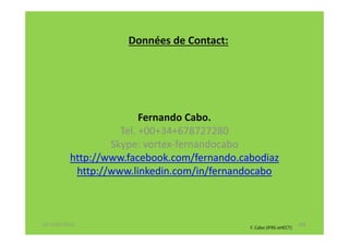 Données de Contact:




                          Fernando Cabo.
                     Tel. +00+34+678727280
                   Skype: vortex-fernandocabo
           http://www.facebook.com/fernando.cabodiaz
            http://www.linkedin.com/in/fernandocabo



07-11/01/2013                                                        148
                                              F. Cabo (IFRS-eHECT)
 