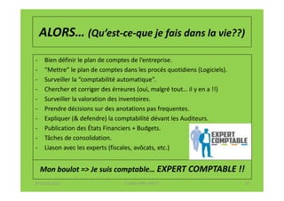 ALORS… (Qu’est-ce-que je fais dans la vie??)
-    Bien définir le plan de comptes de l’entreprise.
-    “Mettre” le plan de comptes dans les procés quotidiens (Logiciels).
-    Surveiller la “comptabilité automatique”.
-    Chercher et corriger des érreures (oui, malgré tout… il y en a !!)
-    Surveiller la valoration des inventoires.
-    Prendre décisions sur des anotations pas frequentes.
-    Expliquer (& defendre) la comptabilité dévant les Auditeurs.
-    Publication des États Financiers + Budgets.
-    Tâches de consolidation.
-    Liason avec les experts (fiscales, avôcats, etc.)


    Mon boulot => Je suis comptable… EXPERT COMPTABLE !!
07-11/01/2013                     F. Cabo (IFRS-eHECT)                     17
 