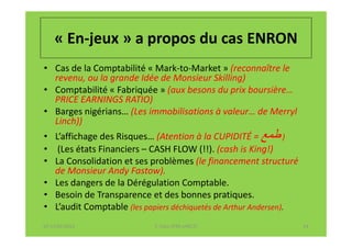 « En-jeux » a propos du cas ENRON
• Cas de la Comptabilité « Mark-to-Market » (reconnaître le
  revenu, ou la grande Idée de Monsieur Skilling)
• Comptabilité « Fabriquée » (aux besons du prix boursière…
  PRICE EARNINGS RATIO)
• Barges nigérians… (Les immobilisations à valeur… de Merryl
  Linch))
• L’affichage des Risques… (Atention à la CUPIDITÉ = ‫) ط‬
• (Les états Financiers – CASH FLOW (!!). (cash is King!)
• La Consolidation et ses problèmes (le financement structuré
  de Monsieur Andy Fastow).
• Les dangers de la Dérégulation Comptable.
• Besoin de Transparence et des bonnes pratiques.
• L’audit Comptable (les papiers déchiquetés de Arthur Andersen).
07-11/01/2013               F. Cabo (IFRS-eHECT)                    24
 