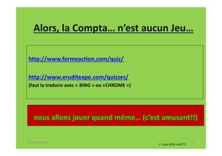 Alors, la Compta… n’est aucun Jeu…

http://www.formeaction.com/quiz/

http://www.eruditeape.com/quizzes/
(faut la traduire avec « BING » ou «CHROME »)




    nous allons jouer quand même… (c’est amusant!!)

07-11/01/2013                                                          27
                                                F. Cabo (IFRS-eHECT)
 