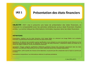 IAS 1S                        Présentation des états financiers
            1
  OBJECTIF: IAS1 vise à prescrire une base de présentation des états financiers, et
  d'assurer la comparabilité avec les périodes antérieures qu'aux états financiers d'autres
  entités. La norme indique les informations minimales requises dans les états financiers.


  DÉFINITIONS:
  Présentation: Implique que les états financiers «font image fidèle» ou «donnent une image fidèle» de la situation
  financière, la performance financière et les flux de casse d'une entité.

  Importance: Un élément est considéré comme significative si son omission ou son inexactitude aurait influence sur les
  décisions économiques prises par un utilisateur sur la base des états financiers. L'importance relative est basée sur la
  nature de l'objet, la taille et / ou les circonstances entourant.

  Agrégation: Chaque catégorie significative d'éléments similaires doivent être présentés séparément dans les états
  financiers. Les éléments importants qui sont de nature différente doivent être indiqués séparément.

  Compensation: actif et passif, les revenus et les dépenses, ne peuvent pas être compensés sauf si requis ou permis par
  la norme.

  Informations comparatives: Les informations relatives à la période précédente.


07-11/01/2013                                                                                                        37
                                                                                              F. Cabo (IFRS-eHECT)
 