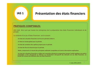 IAS 1S                           Présentation des états financiers
            1
  PRATIQUES COMPTABLES:
  IAS1 doit être suivi par toutes les entreprises de la préparation des états financiers individuels et de
  groupe.

  La contente d'un jeu d'états financiers est le suivant:
        -Un état de la situation financière à la fin de la période («bilan»)

        -A l'état du résultat global pour la période.

        -Un état des variations des capitaux propres pour la période.

        -Un état des flux de trésorerie pour la période.

        -Notes, comprenant un résumé des principales méthodes comptables et d'autres informations explicatives.
                                                                     .
        -Un état de la situation financière au début de la première période de comparaison lorsque l'entité applique une policiy
        comptables à titre rétrospectif ou effectue un retraitement rétrospectif des éléments de ses états financiers, ou
        lorsqu'elle reclasse des éléments dans ses états financiers.



07-11/01/2013                                                                                                              38
                                                                                                  F. Cabo (IFRS-eHECT)
 