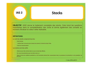 IAS 2S                                                                          Stocks
            1
  OBJECTIF: IAS2 donne le traitement comptable des stocks. Cela inclut les questions
  importantes dans la comptabilisation des coûts et donne également des conseils au
  moment d'évaluer la valeur nette réalisable.


  DÉFINITIONS:
  Le coût des stocks comprend tous les:
        -Coût d'achat.

        - «Autres frais» encourus pour amener les stocks à l'endroit et dans l'état.

        -Coûts de transformation.

  Les stocks sont des actifs:

        -Détenus pour être vendus dans le cours normal des affaires.

        -En cours de production pour une telle vente, ou

        -Dans la forme de matières premières ou de fournitures devant être consommées dans le processus de production ou de prestation de
        services.


07-11/01/2013                                                                                                                      40
                                                                                                         F. Cabo (IFRS-eHECT)
 