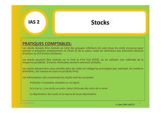 IAS 2S                                                     Stocks
            1
  PRATIQUES COMPTABLES:
  Les stocks doivent être évalués au total des groupes inférieurs de coût (tous les coûts encourus pour
  amener à présenter emplacement et l'état) et de la valeur nette de réalisation des éléments distincts
  d'actions ou d'd'articles similaires.

  Les stocks peuvent être évalués sur la First In First Out (FIFO), ou en utilisant une méthode de la
  moyenne pondérée. D'autres méthodes seraient rarement utilisées.

  Les stocks doivent être sous-clasifiés dans les notes en catégories principales (par exemple, les matières
  premières, les travaux en cours et produits finis).

  Les informations clés concernant les stocks sont les suivantes:
        -Politiques Comptables adoptées en cet égard.
                                                              .
        -(s’y-il-en-a…) Les stocks au-juste- valeur diminuée des coûts de la vente.

        -La dépréciation des stocks et la reprise de toute dépréciation


07-11/01/2013                                                                                                41
                                                                                      F. Cabo (IFRS-eHECT)
 