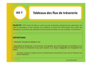 IAS 7S                    Tableaux des flux de trésorerie
            1
  OBJECTIF: IAS7 tente de faire en sorte que les entreprises déclarent leur génération de
  cash et absorption d'une manière qui contribue à fournir de l'information pour aider les
  utilisateurs à prendre des décisions économiques fondées sur les comptes. ts financiers.



  DÉFINITIONS:

  - Trésorerie: Encaisse et dépôts à vue.

  - Équivalents de trésorerie: à court terme, très liquides qui sont facilement convertibles en un
  montant connu de trésorerie et qui sont soumis à un risque négligeable de changement de
  valeur.

        (Les lignes directrices indiquent que les investissements seront dans les trois mois de l'échéance lors
        de leur acquisition)


07-11/01/2013                                                                                               42
                                                                                     F. Cabo (IFRS-eHECT)
 