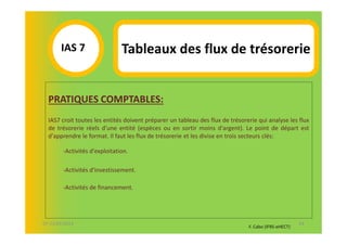 IAS 7S                  Tableaux des flux de trésorerie
            1

  PRATIQUES COMPTABLES:
  IAS7 croit toutes les entités doivent préparer un tableau des flux de trésorerie qui analyse les flux
  de trésorerie réels d'une entité (espèces ou en sortir moins d'argent). Le point de départ est
  d'apprendre le format. Il faut les flux de trésorerie et les divise en trois secteurs clés:

        -Activités d'exploitation.

        -Activités d'investissement.

        -Activités de financement.




07-11/01/2013                                                                                         43
                                                                               F. Cabo (IFRS-eHECT)
 