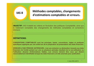 Méthodes comptables, changements
       IAS 8S
                            d'estimations comptables et erreurs.
            1
  OBJECTIF: IAS 8 établit les critères et l'évolution des politiques Comptabilité, ainsi que
  le traitement comptable des changements de méthodes comptables et corrections
  d'erreurs.



  DÉFINITIONS:

  CONVENTIONS COMPTABLES sont les principes, bases, conventions, règles et pratiques
  spécifiques appliqués par une entité lors de la préparation ad présentation des états financiers.

  ERREURS d’UNE PÉRIODE ANTÉRIEURE, c’est une omission ou déclaration inexacte aux états
  financiers de l'entité portant sur une ou plusieurs périodes résultant de la non-utilisation ou
  l'utilisation abusive d'informations fiables. Les erreurs doivent être ceux qui étaient
  raisonnablement identifiable lorsque les états financiers ont été autorisés pour publication.



07-11/01/2013                                                                                      44
                                                                            F. Cabo (IFRS-eHECT)
 