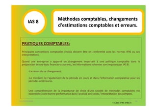Méthodes comptables, changements
       IAS 8S
                                d'estimations comptables et erreurs.
            1

  PRATIQUES COMPTABLES:
  Principales conventions comptables choisis doivent être en conformité avec les normes IFRS ou ses
  interprétations.

  Quand une entreprise a apporté un changement important à une politique comptable dans la
  préparation de ses états financiers courants, les informations suivantes sont requises par IAS 8:

        -La raison de ce changement.

        -Le montant de l'ajustement de la période en cours et dans l'information comparative pour les
        périodes antérieures.


        Une compréhension de la importance de choix d'une société de méthodes comptables est
        essentielle à une bonne performance dans l'analyse des ratios / interprétation des comptes.

07-11/01/2013                                                                                        45
                                                                              F. Cabo (IFRS-eHECT)
 